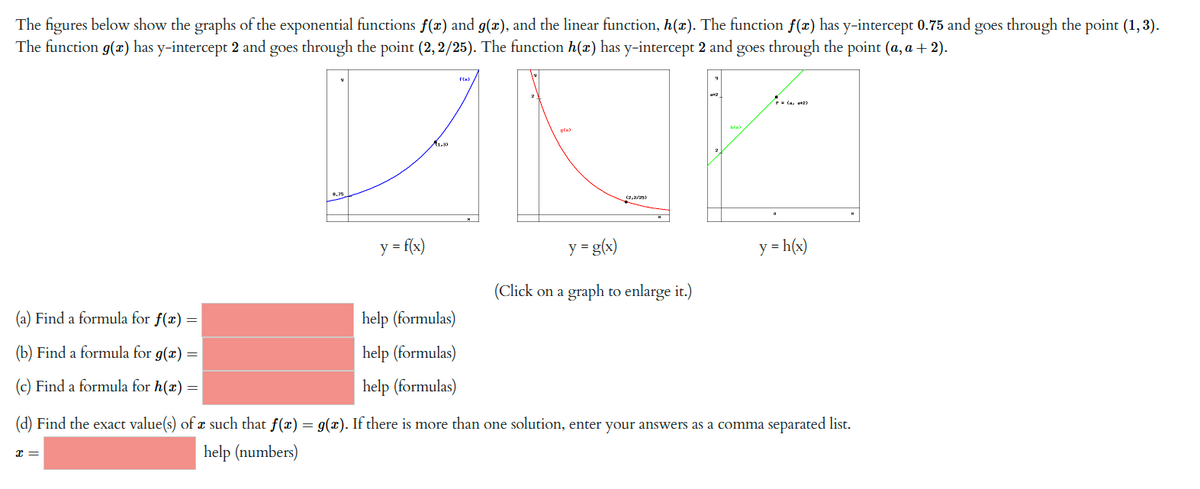 The figures below show the graphs of the exponential functions f(x) and g(x), and the linear function, h(x). The function f(x) has y-intercept 0.75 and goes through the point (1,3).
The function g(x) has y-intercept 2 and goes through the point (2,2/25). The function h(x) has y-intercept 2 and goes through the point (a, a + 2).
y = f(x)
x =
1.3)
f(x)
help (formulas)
help (formulas)
help (formulas)
g(x)
(2,2/25)
y = g(x)
(Click on a graph to enlarge it.)
(42)
(a) Find a formula for f(x) =
(b) Find a formula for g(x) =
(c) Find a formula for h(x) =
(d) Find the exact value(s) of a such that f(x) = g(x). If there is more than one solution, enter your answers as a comma separated list.
help (numbers)
y = h(x)