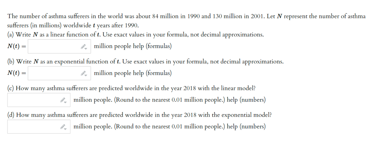 The number of asthma sufferers in the world was about 84 million in 1990 and 130 million in 2001. Let N represent the number of asthma
sufferers (in millions) worldwide t years after 1990.
(a) Write N as a linear function of t. Use exact values in your formula, not decimal approximations.
N (t) =
million people help (formulas)
(b) Write N as an exponential function of t. Use exact values in your formula, not decimal approximations.
N (t) =
million people help (formulas)
(c) How many asthma sufferers are predicted worldwide in the year 2018 with the linear model?
million people. (Round to the nearest 0.01 million people.) help (numbers)
(d) How many asthma sufferers are predicted worldwide in the
year
2018 with the exponential model?
million people. (Round to the nearest 0.01 million people.) help (numbers)