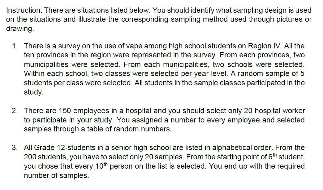 Instruction: There are situations listed below. You should identify what sampling design is used
on the situations and illustrate the corresponding sampling method used through pictures or
drawing.
1. There is a survey on the use of vape among high school students on Region IV. All the
ten provinces in the region were represented in the survey. From each provinces, two
municipalities were selected. From each municipalities, two schools were selected.
Within each school, two classes were selected per year level. A random sample of 5
students per class were selected. All students in the sample classes participated in the
study.
2. There are 150 employees in a hospital and you should select only 20 hospital worker
to participate in your study. You assigned a number to every employee and selected
samples through a table of random numbers.
3. All Grade 12-students in a senior high school are listed in alphabetical order. From the
200 students, you have to select only 20 samples. From the starting point of 6th student,
you chose that every 10th person on the list is selected. You end up with the required
number of samples.