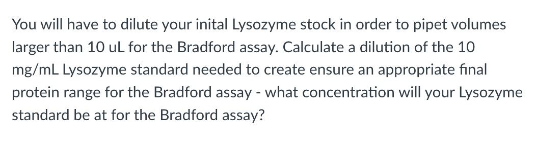You will have to dilute your inital Lysozyme stock in order to pipet volumes
larger than 10 uL for the Bradford assay. Calculate a dilution of the 10
mg/mL Lysozyme standard needed to create ensure an appropriate final
protein range for the Bradford assay - what concentration will your Lysozyme
standard be at for the Bradford assay?