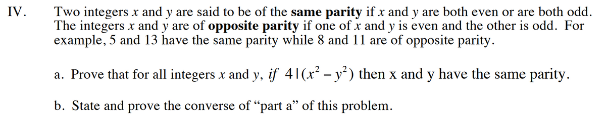 IV.
Two integers x and y are said to be of the same parity if x and y are both even or are both odd.
The integers x and y are of opposite parity if one of x and y is even and the other is odd. For
example, 5 and 13 have the same parity while 8 and 11 are of opposite parity.
a. Prove that for all integers x and y, if 41(x² − y²) then x and y have the same parity.
-
b. State and prove the converse of "part a" of this problem.