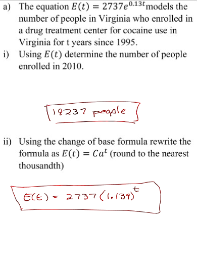 a) The equation E (t) = 2737e0.13t models the
number of people in Virginia who enrolled in
a drug treatment center for cocaine use in
Virginia for t years since 1995.
i) Using E (t) determine the number of people
enrolled in 2010.
19237 people
ii) Using the change of base formula rewrite the
formula as E (t) = Cat (round to the nearest
thousandth)
ECE) = 2737 (1.139)+