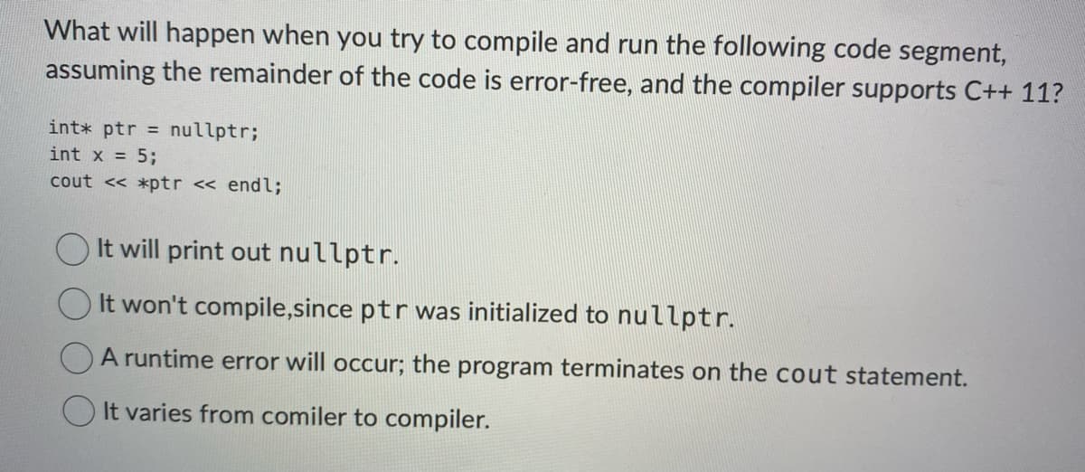What will happen when you try to compile and run the following code segment,
assuming the remainder of the code is error-free, and the compiler supports C++ 11?
int* ptr = nullptr;
int x = 5;
cout << *ptr << endl;
It will print out nullptr.
It won't compile,since ptr was initialized to nullptr.
A runtime error will occur; the program terminates on the cout statement.
It varies from comiler to compiler.