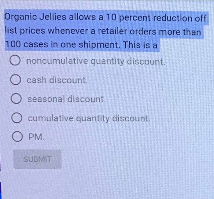 Organic Jellies allows a 10 percent reduction off
list prices whenever a retailer orders more than
100 cases in one shipment. This is a
Ononcumulative
quantity discount.
O cash discount.
O seasonal discount.
cumulative quantity discount.
O PM.
SUBMIT
