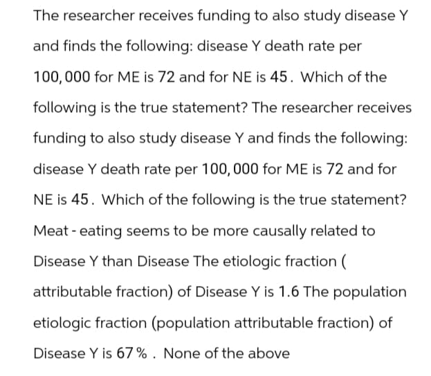 The researcher receives funding to also study disease Y
and finds the following: disease Y death rate per
100,000 for ME is 72 and for NE is 45. Which of the
following is the true statement? The researcher receives
funding to also study disease Y and finds the following:
disease Y death rate per 100,000 for ME is 72 and for
NE is 45. Which of the following is the true statement?
Meat - eating seems to be more causally related to
Disease Y than Disease The etiologic fraction (
attributable fraction) of Disease Y is 1.6 The population
etiologic fraction (population attributable fraction) of
Disease Y is 67%. None of the above