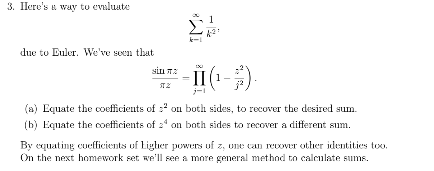 3. Here's a way to evaluate
due to Euler. We've seen that
sin 72
TZ
-
k²
·ÎI (¹-²).
j=1
(a) Equate the coefficients of z² on both sides, to recover the desired sum.
(b) Equate the coefficients of z4 on both sides to recover a different sum.
By equating coefficients of higher powers of z, one can recover other identities too.
On the next homework set we'll see a more general method to calculate sums.