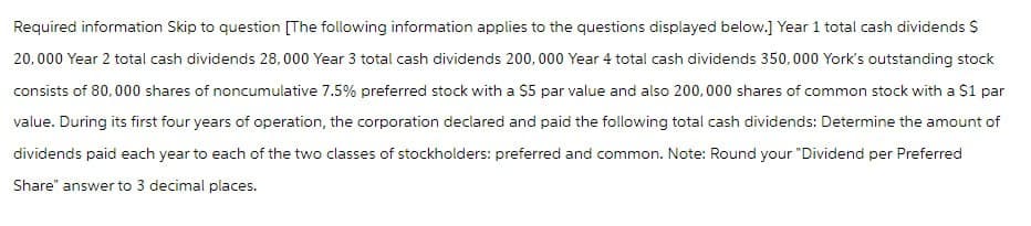 Required information Skip to question [The following information applies to the questions displayed below.] Year 1 total cash dividends $
20,000 Year 2 total cash dividends 28,000 Year 3 total cash dividends 200,000 Year 4 total cash dividends 350,000 York's outstanding stock
consists of 80,000 shares of noncumulative 7.5% preferred stock with a $5 par value and also 200,000 shares of common stock with a $1 par
value. During its first four years of operation, the corporation declared and paid the following total cash dividends: Determine the amount of
dividends paid each year to each of the two classes of stockholders: preferred and common. Note: Round your "Dividend per Preferred
Share" answer to 3 decimal places.