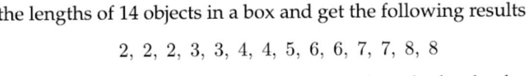 the lengths of 14 objects in a box and get the following results
2, 2, 2, 3, 3, 4, 4, 5, 6, 6, 7, 7, 8, 8