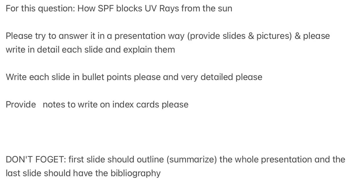 For this question: How SPF blocks UV Rays from the sun
Please try to answer it in a presentation way (provide slides & pictures) & please
write in detail each slide and explain them
Write each slide in bullet points please and very detailed please
Provide notes to write on index cards please
DON'T FOGET: first slide should outline (summarize) the whole presentation and the
last slide should have the bibliography