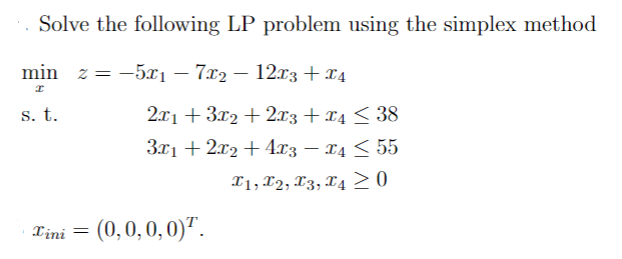 Solve the following LP problem using the simplex method
min z = -5x₁ - 7x2 - 12x3 + x4
I
s. t.
2x1+3x2+2x3 + x4≤ 38
3x1 + 2x2 + 4x3 − x4 ≤ 55
T1, T2, T3, T4 ≥ 0
Tini = (0,0,0,0)¹.