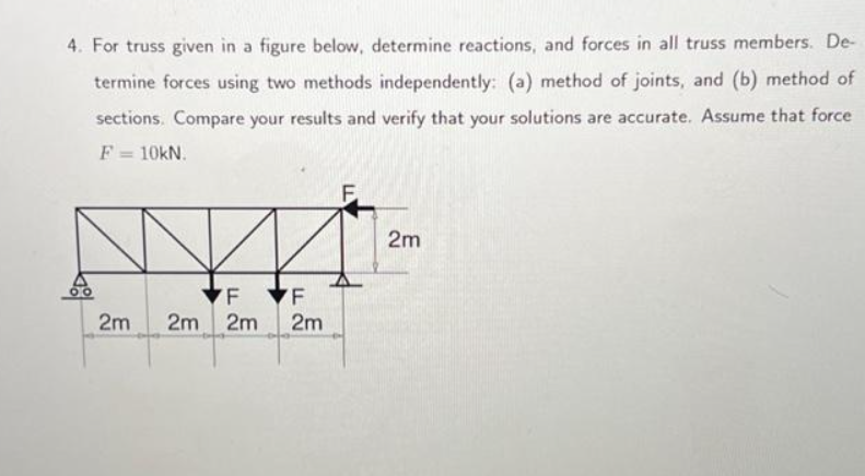 4. For truss given in a figure below, determine reactions, and forces in all truss members. De-
termine forces using two methods independently: (a) method of joints, and (b) method of
sections. Compare your results and verify that your solutions are accurate. Assume that force
F = 10KN.
F
2m 2m 2m
LL
F
2m
F
2m