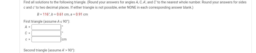 Find all solutions to the following triangle. (Round your answers for angles A, C, A, and C' to the nearest whole number. Round your answers for sides
c and c' to two decimal places. If either triangle is not possible, enter NONE in each corresponding answer blank.)
B = 116, b = 0.61 cm, a = 0.91 cm
First triangle (assume A ≤ 90°):
A =
C =
C =
cm
Second triangle (assume A' > 90°):