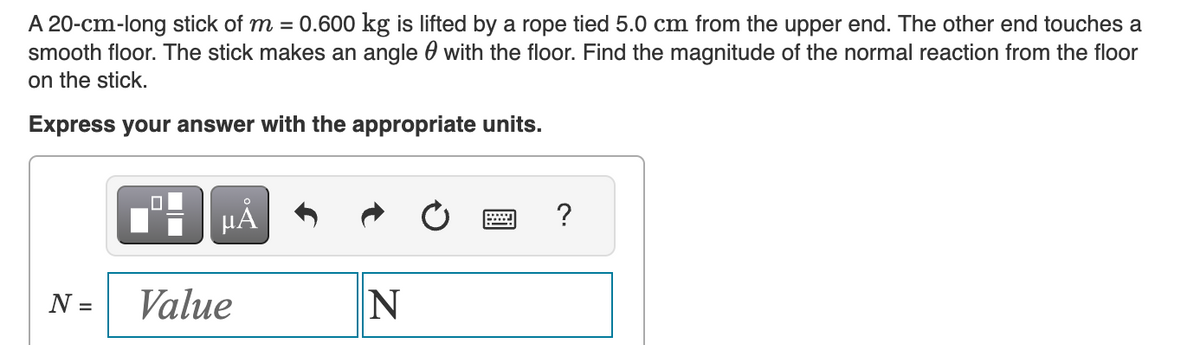 A 20-cm-long stick of m = 0.600 kg is lifted by a rope tied 5.0 cm from the upper end. The other end touches a
smooth floor. The stick makes an angle with the floor. Find the magnitude of the normal reaction from the floor
on the stick.
Express your answer with the appropriate units.
N =
µA
Value
N
=
?