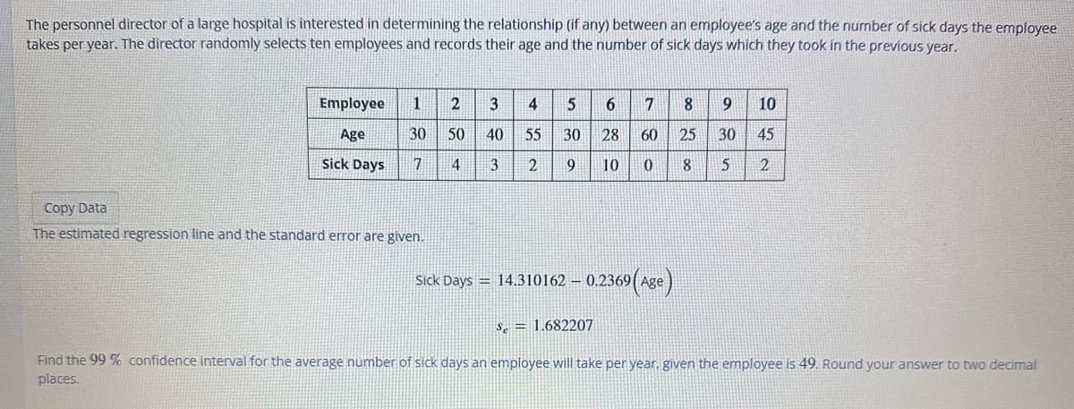 The personnel director of a large hospital is interested in determining the relationship (if any) between an employee's age and the number of sick days the employee
takes per year. The director randomly selects ten employees and records their age and the number of sick days which they took in the previous year.
Employee
Age
Sick Days
1 2 3 4 5 6 7 8 9 10
30 50 40 55 30 28 60 25 30 45
7 4 3 2 9 10 0
5 2
8
Copy Data
The estimated regression line and the standard error are given.
Sick Days = 14.310162 - 0.2369(Age)
Se 1.682207
Find the 99 % confidence interval for the average number of sick days an employee will take per year, given the employee is 49. Round your answer to two decimal
places.
