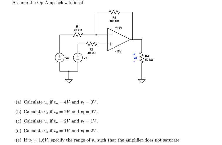 Assume the Op Amp below is ideal
(a) Calculate Vo
if va
(b) Calculate v, if va
=
=
=
Va
=
R1
20 ΚΩ
ww
4V and v
Vb
2V and Ub
2V and v
www
R2
40 ΚΩ
= OV.
(c) Calculate v, if va
(d) Calculate v, if va = 1V and v6 = 2V.
(e) If vo
= OV.
=
= 1V.
R3
100 ΚΩ
+
+16V
-16V
Vo
www
R4
50 ΚΩ
1.6V, specify the range of v, such that the amplifier does not saturate.