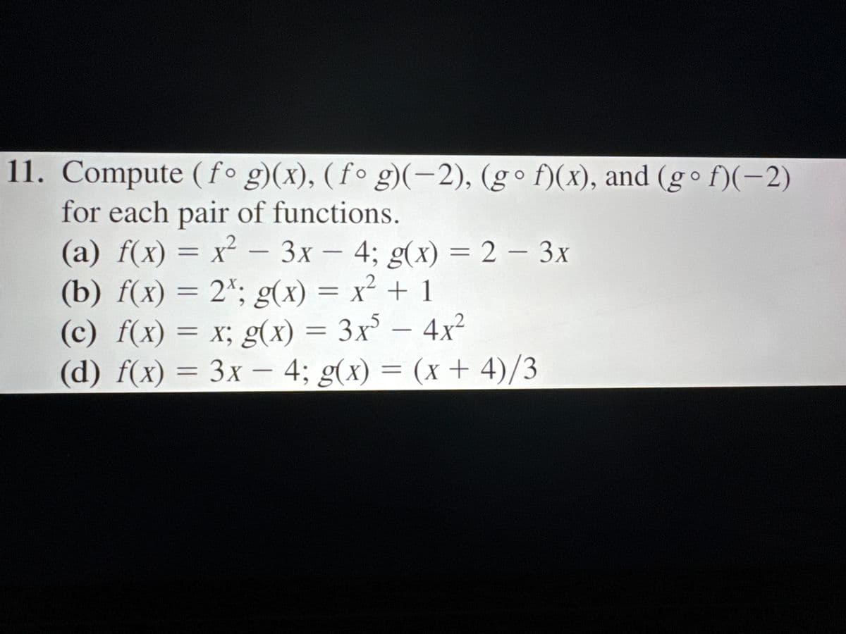 11. Compute (fog)(x), (fog)(-2), (go f)(x), and (go f)(-2)
for each pair of functions.
(a) f(x) = x² - 3x-4; g(x) = 2-3x
(b) f(x) = 2; g(x) = x² + 1
(c) f(x) = x; g(x) = 3x5 - 4x2
(d) f(x)=3x-4; g(x) = (x+4)/3