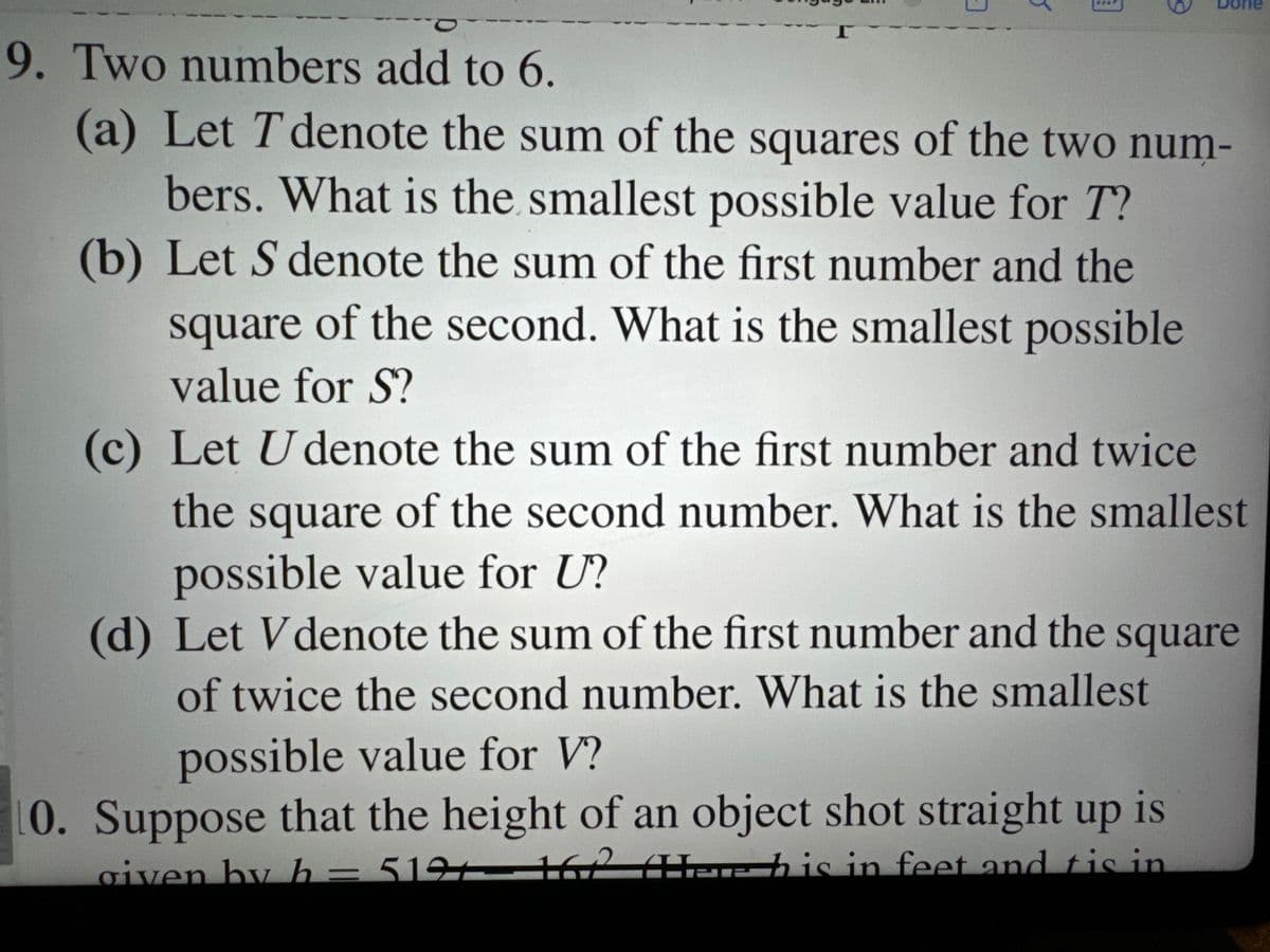 Γ
Jone
9. Two numbers add to 6.
(a) Let T denote the sum of the squares of the two num-
bers. What is the smallest possible value for T?
(b) Let S denote the sum of the first number and the
square of the second. What is the smallest possible
value for S?
(c) Let U denote the sum of the first number and twice
the square of the second number. What is the smallest
possible value for U?
(d) Let Vdenote the sum of the first number and the square
of twice the second number. What is the smallest
possible value for V?
0. Suppose that the height of an object shot straight up is
given by h = 5191 162 (Hhis in feet and tis in