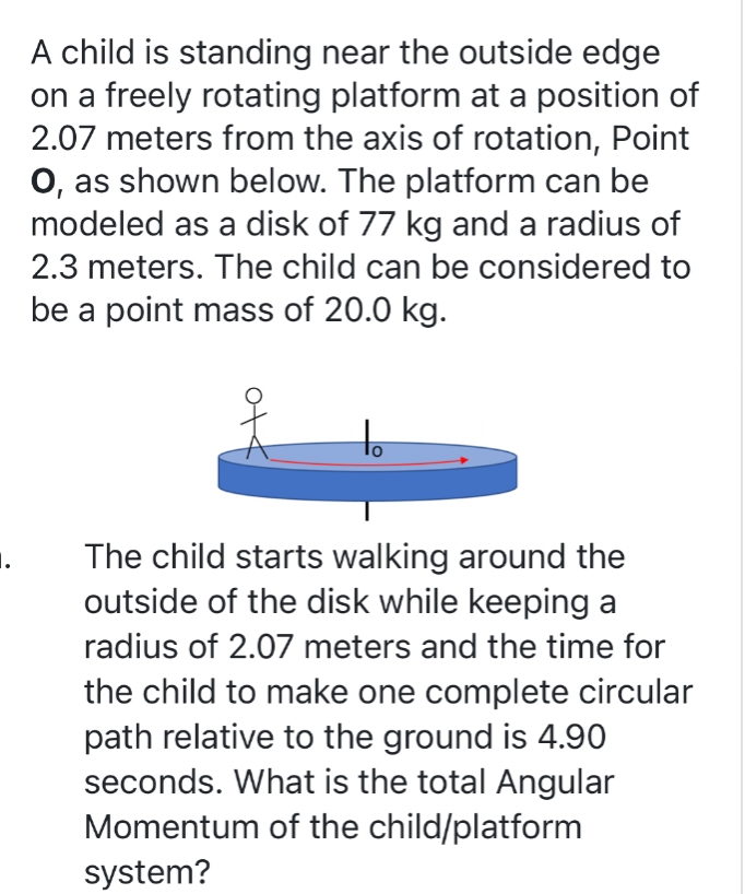 A child is standing near the outside edge
on a freely rotating platform at a position of
2.07 meters from the axis of rotation, Point
O, as shown below. The platform can be
modeled as a disk of 77 kg and a radius of
2.3 meters. The child can be considered to
be a point mass of 20.0 kg.
The child starts walking around the
outside of the disk while keeping a
radius of 2.07 meters and the time for
the child to make one complete circular
path relative to the ground is 4.90
seconds. What is the total Angular
Momentum of the child/platform
system?