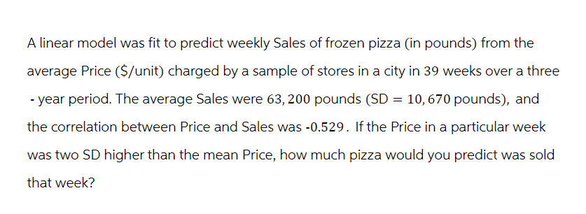 A linear model was fit to predict weekly Sales of frozen pizza (in pounds) from the
average Price ($/unit) charged by a sample of stores in a city in 39 weeks over a three
-year period. The average Sales were 63, 200 pounds (SD = 10, 670 pounds), and
the correlation between Price and Sales was -0.529. If the Price in a particular week
was two SD higher than the mean Price, how much pizza would you predict was sold
that week?