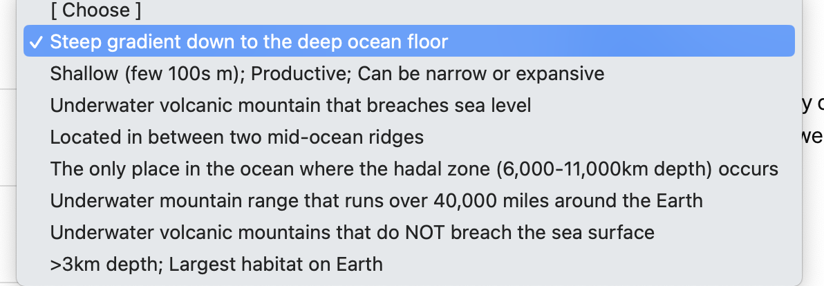 [Choose ]
✓ Steep gradient down to the deep ocean floor
Shallow (few 100s m); Productive; Can be narrow or expansive
Underwater volcanic mountain that breaches sea level
Located in between two mid-ocean ridges
The only place in the ocean where the hadal zone (6,000-11,000km depth) occurs
Underwater mountain range that runs over 40,000 miles around the Earth
Underwater volcanic mountains that do NOT breach the sea surface
>3km depth; Largest habitat on Earth
yo
ve