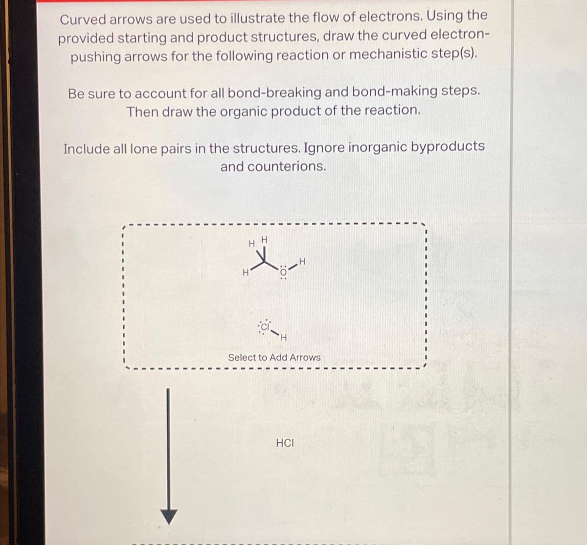 Curved arrows are used to illustrate the flow of electrons. Using the
provided starting and product structures, draw the curved electron-
pushing arrows for the following reaction or mechanistic step(s).
Be sure to account for all bond-breaking and bond-making steps.
Then draw the organic product of the reaction.
Include all lone pairs in the structures. Ignore inorganic byproducts
and counterions.
HH
H
ci
:O:
H
Select to Add Arrows
HCI