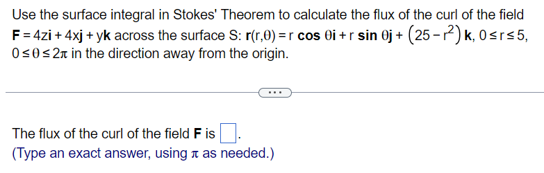Use the surface integral in Stokes' Theorem to calculate the flux of the curl of the field
F = 4zi + 4xj + yk across the surface S: r(r,0) =r cos 0i+r sin 0j + (25-r²)k, 0≤r≤5,
0≤0 ≤2 in the direction away from the origin.
The flux of the curl of the field F is
(Type an exact answer, using as needed.)