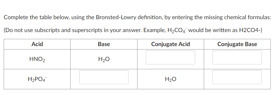Complete the table below, using the Bronsted-Lowry definition, by entering the missing chemical formulas:
(Do not use subscripts and superscripts in your answer. Example, H2CO4 would be written as H2CO4-)
Acid
HNO2
H2PO4
Base
H₂O
Conjugate Acid
H2O
Conjugate Base