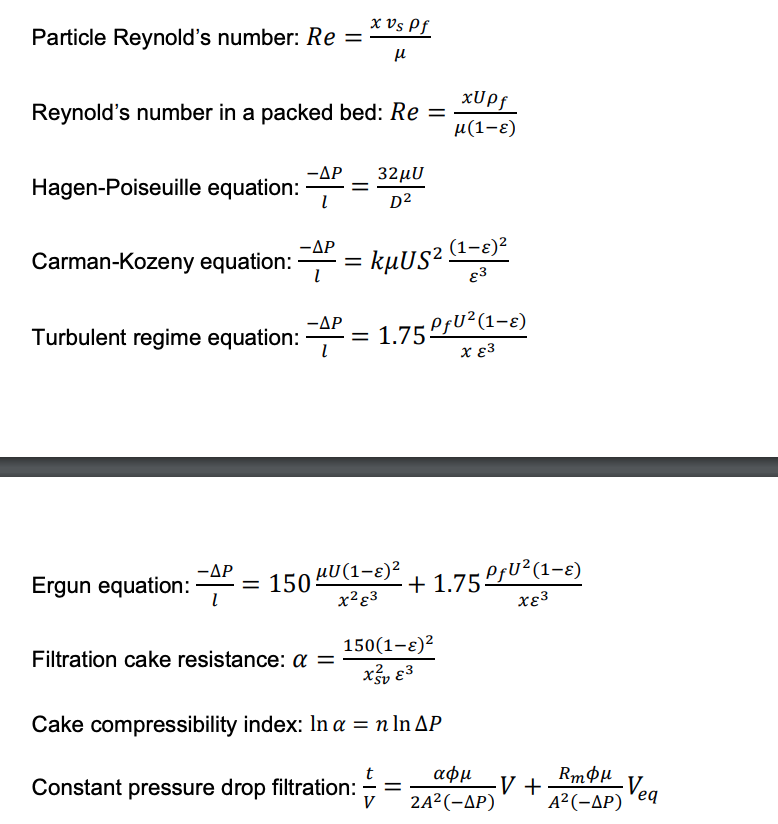 Particle Reynold's number: Re =
Reynold's number in a packed bed: Re=
-AP 32μU
D²
Hagen-Poiseuille equation: =
-ΔΡ
Carman-Kozeny equation: 4² =
x Vs Pf
μl
Turbulent regime equation: 4:
Filtration cake resistance: a =
kµUS² (1–ɛ)²
83
- = 1.75 PƒU² (1-ɛ)
χε3
-AP
Ergun equation: P = 150 “U(1−8)²
x² 83
xUpf
μ(1-⁹)
- +1.75 PƒU² (1−ɛ)
χε3
150(1-)²
Xv8³
Cake compressibility index: In a = n ln AP
Constant pressure drop filtration:
=
αφμ
2A² (-AP)
·V +
RmOμ
A²(-AP)
-Veq