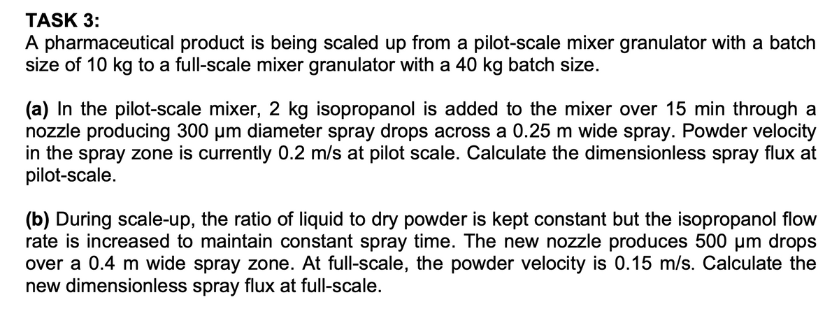 TASK 3:
A pharmaceutical product is being scaled up from a pilot-scale mixer granulator with a batch
size of 10 kg to a full-scale mixer granulator with a 40 kg batch size.
(a) In the pilot-scale mixer, 2 kg isopropanol is added to the mixer over 15 min through a
nozzle producing 300 µm diameter spray drops across a 0.25 m wide spray. Powder velocity
in the spray zone is currently 0.2 m/s at pilot scale. Calculate the dimensionless spray flux at
pilot-scale.
(b) During scale-up, the ratio of liquid to dry powder is kept constant but the isopropanol flow
rate is increased to maintain constant spray time. The new nozzle produces 500 µm drops
over a 0.4 m wide spray zone. At full-scale, the powder velocity is 0.15 m/s. Calculate the
new dimensionless spray flux at full-scale.
