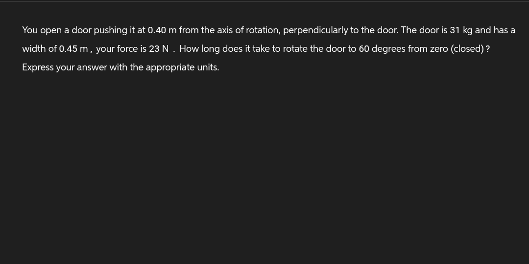 You open a door pushing it at 0.40 m from the axis of rotation, perpendicularly to the door. The door is 31 kg and has a
width of 0.45 m, your force is 23 N. How long does it take to rotate the door to 60 degrees from zero (closed)?
Express your answer with the appropriate units.