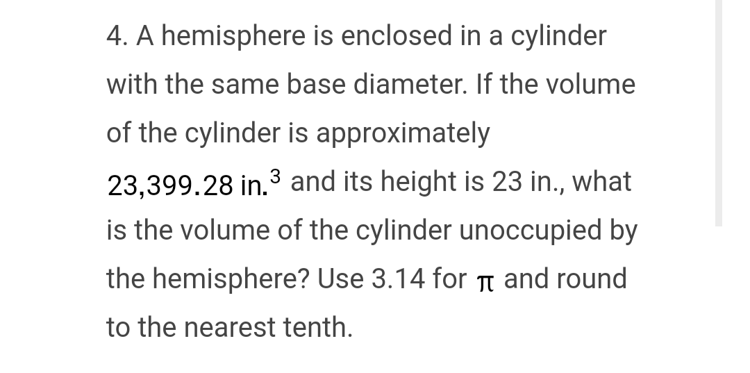 4. A hemisphere is enclosed in a cylinder
with the same base diameter. If the volume
of the cylinder is approximately
23,399.28 in.3 and its height is 23 in., what
is the volume of the cylinder unoccupied by
the hemisphere? Use 3.14 for π and round
to the nearest tenth.