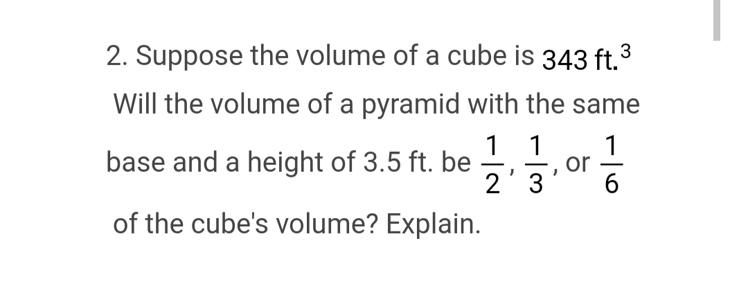 2. Suppose the volume of a cube is 343 ft.3
Will the volume of a pyramid with the same
base and a height of 3.5 ft. be
of the cube's volume? Explain.
1 1
2'3
or
1
-
6