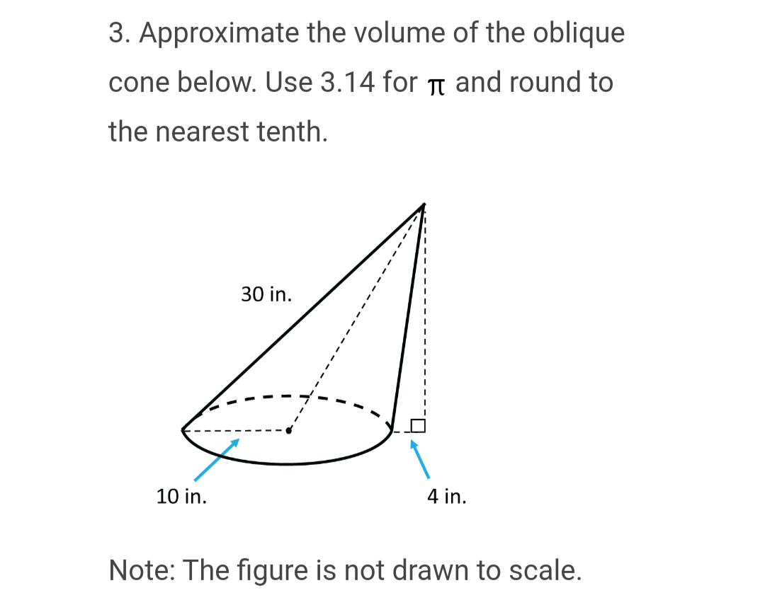 3. Approximate the volume of the oblique
cone below. Use 3.14 for π and round to
the nearest tenth.
10 in.
30 in.
4 in.
Note: The figure is not drawn to scale.