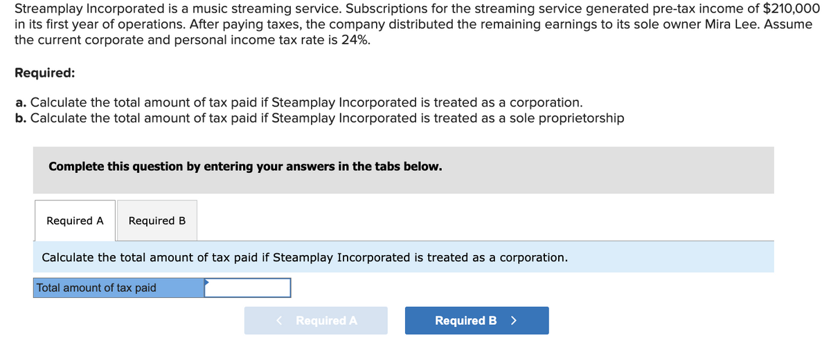 Streamplay Incorporated is a music streaming service. Subscriptions for the streaming service generated pre-tax income of $210,000
in its first year of operations. After paying taxes, the company distributed the remaining earnings to its sole owner Mira Lee. Assume
the current corporate and personal income tax rate is 24%.
Required:
a. Calculate the total amount of tax paid if Steamplay Incorporated is treated as a corporation.
b. Calculate the total amount of tax paid if Steamplay Incorporated is treated as a sole proprietorship
Complete this question by entering your answers in the tabs below.
Required A Required B
Calculate the total amount of tax paid if Steamplay Incorporated is treated as a corporation.
Total amount of tax paid
< Required A
Required B >