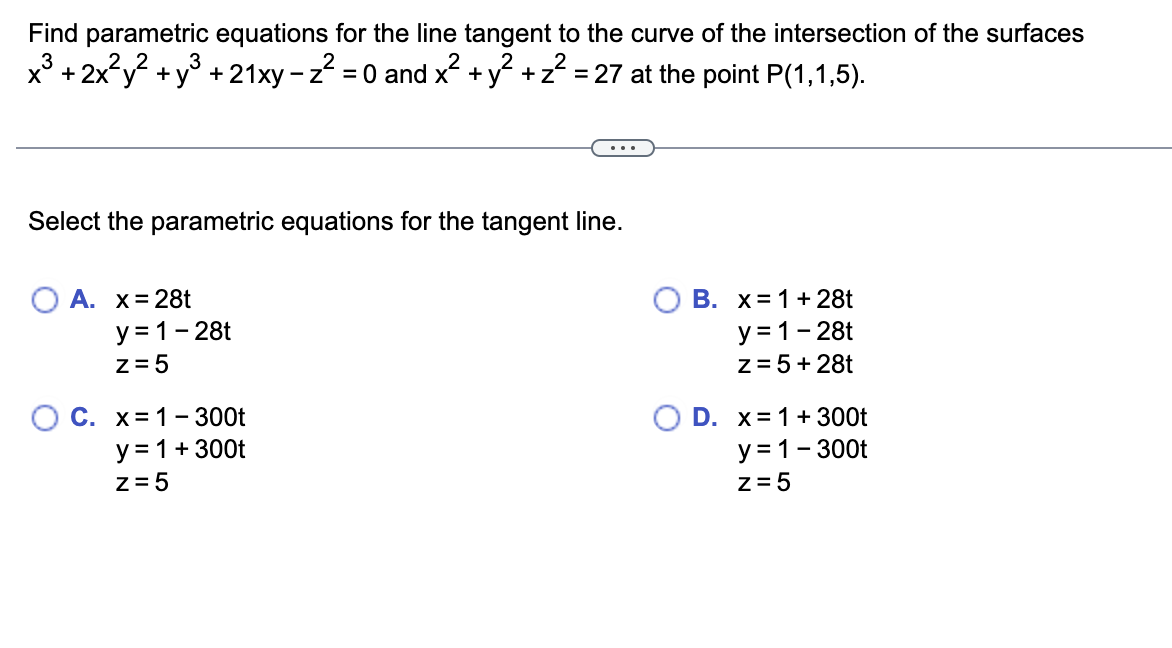 Find parametric equations for the line tangent to the curve of the intersection of the surfaces
x3 + 2x²y²+y³ +21xy - z² = 0 and x² + y² + z² = 27 at the point P(1,1,5).
...
Select the parametric equations for the tangent line.
A. x = 28t
y=1-28t
z=5
C. x=1-300t
y = 1 + 300t
z=5
OB. x=1+ 28t
y=1-28t
z=5+28t
D. x=1+300t
y=1-300t
z=5