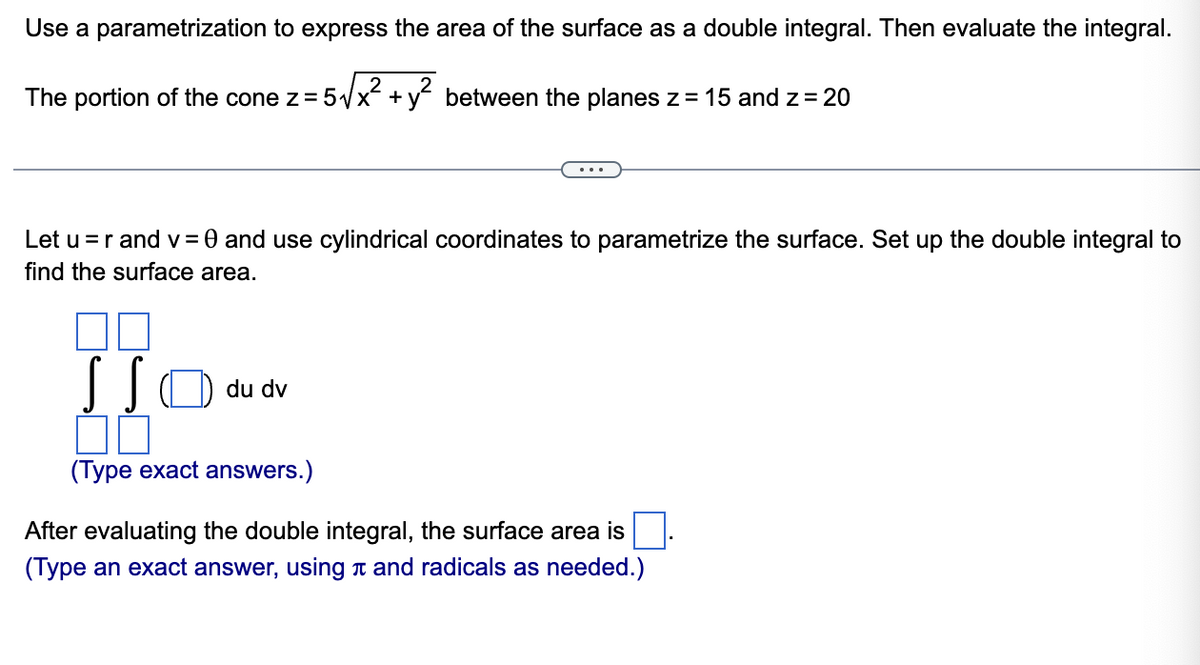 Use a parametrization to express the area of the surface as a double integral. Then evaluate the integral.
The portion of the cone z = 5√x² + y² between the planes z = 15 and z = 20
...
Let u=r and v = 0 and use cylindrical coordinates to parametrize the surface. Set up the double integral to
find the surface area.
SS
du dv
ПП
(Type exact answers.)
After evaluating the double integral, the surface area is
(Type an exact answer, using л and radicals as needed.)