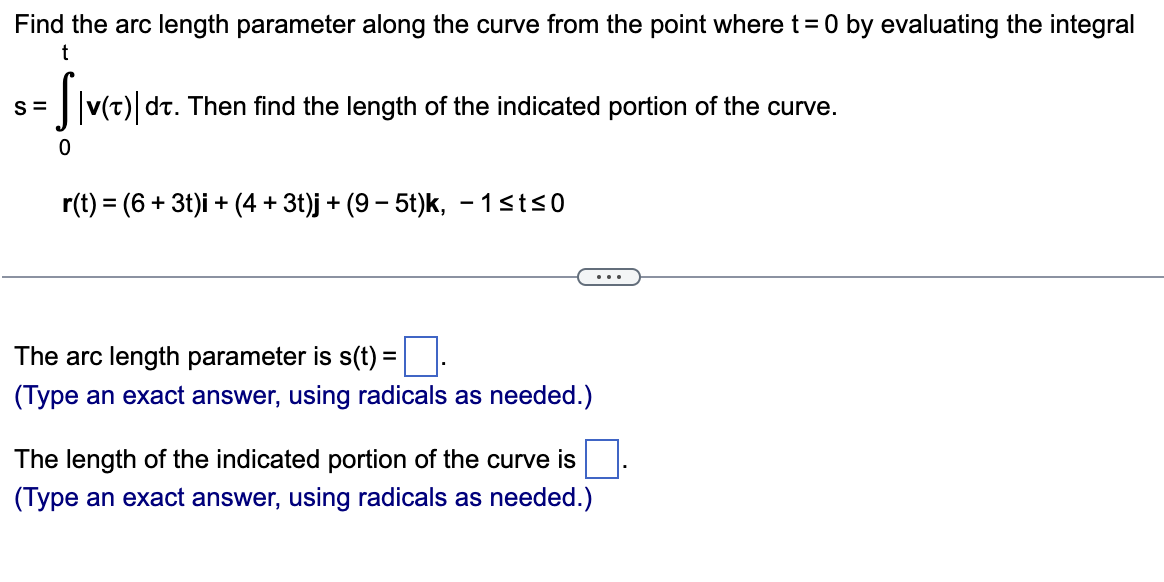 Find the arc length parameter along the curve from the point where t = 0 by evaluating the integral
S=
t
S|v(t)) dt. Then find the length of the indicated portion of the curve.
0
r(t) = (6+3t)i + (4+ 3t)j + (9-5t)k, -1≤t≤0
The arc length parameter is s(t) = ☐ .
(Type an exact answer, using radicals as needed.)
The length of the indicated portion of the curve is
(Type an exact answer, using radicals as needed.)