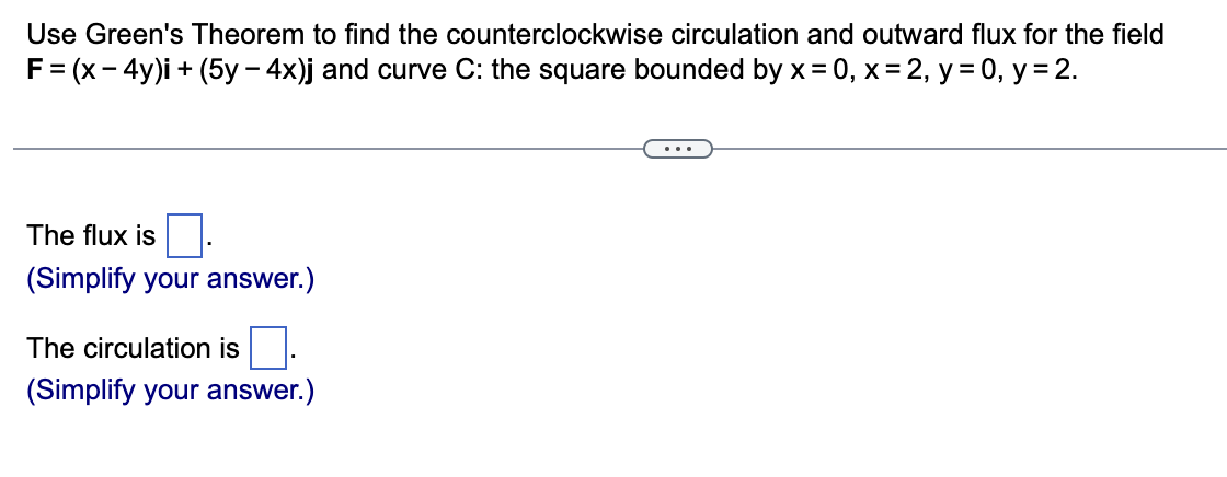 Use Green's Theorem to find the counterclockwise circulation and outward flux for the field
F = (x-4y)i + (5y - 4x)j and curve C: the square bounded by x = 0, x = 2, y = 0, y = 2.
The flux is
(Simplify your answer.)
The circulation is
(Simplify your answer.)