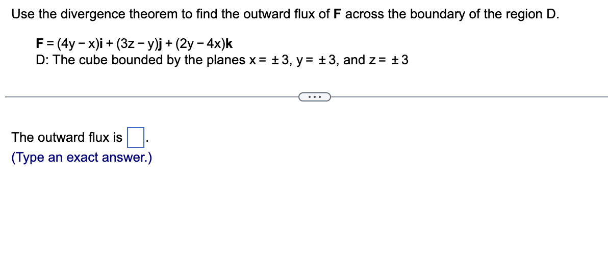 Use the divergence theorem to find the outward flux of F across the boundary of the region D.
F = (4y-x)i + (3z − y)j + (2y - 4x)k
D: The cube bounded by the planes x = ±3, y= ± 3, and z = +3
The outward flux is
(Type an exact answer.)