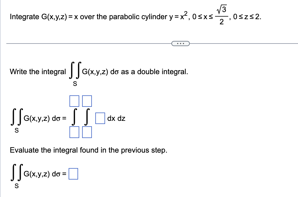 Integrate G(x,y,z)=x over the parabolic cylinder y = x², 0 ≤x≤.
...
Write the
integral SSG
G(x,y,z) do as a double integral.
S
SSG(x,y,z) do = SS ☐ dx dz
S
Z)
Evaluate the integral found in the previous step.
SSG(x,y,z) do =
S
√√3
0≤ Z ≤2.
2