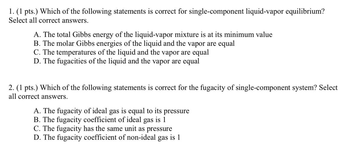 1. (1 pts.) Which of the following statements is correct for single-component liquid-vapor equilibrium?
Select all correct answers.
A. The total Gibbs energy of the liquid-vapor mixture is at its minimum value
B. The molar Gibbs energies of the liquid and the vapor are equal
C. The temperatures of the liquid and the vapor are equal
D. The fugacities of the liquid and the vapor are equal
2. (1 pts.) Which of the following statements is correct for the fugacity of single-component system? Select
all correct answers.
A. The fugacity of ideal gas is equal to its pressure
B. The fugacity coefficient of ideal gas is 1
C. The fugacity has the same unit as pressure
D. The fugacity coefficient of non-ideal gas is 1
