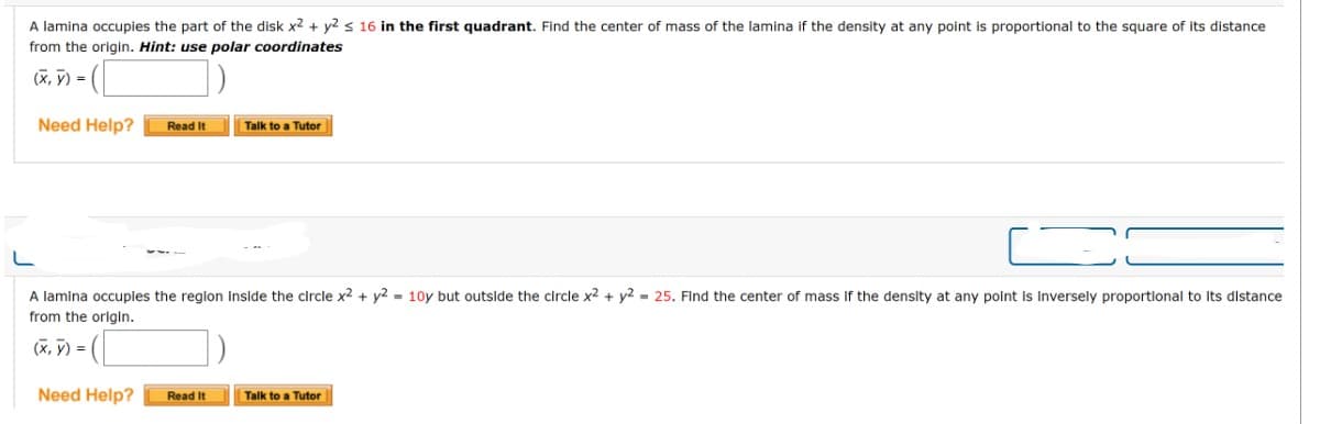 A lamina occupies the part of the disk x2 + y2 ≤ 16 in the first quadrant. Find the center of mass of the lamina if the density at any point is proportional to the square of its distance
from the origin. Hint: use polar coordinates
=([
Need Help?
(x, y) =
Read It
Need Help?
A lamina occupies the region inside the circle x² + y2 = 10y but outside the circle x2 + y2 = 25. Find the center of mass if the density at any point is inversely proportional to its distance
from the origin.
(x, y) =
Talk to a Tutor
Read It
Talk to a Tutor
