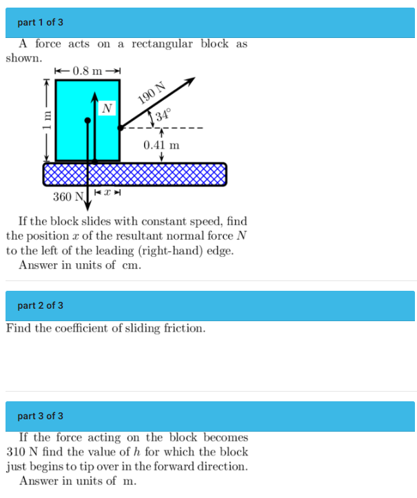 part 1 of 3
A force acts on a rectangular block as
shown.
1 m
0.8 m
N
190 N
34°
0.41 m
360 N
If the block slides with constant speed, find
the position of the resultant normal force N
to the left of the leading (right-hand) edge.
Answer in units of cm.
part 2 of 3
Find the coefficient of sliding friction.
part 3 of 3
If the force acting on the block becomes
310 N find the value of h for which the block
just begins to tip over in the forward direction.
Answer in units of m.