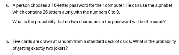 a. A person chooses a 10-letter password for their computer. He can use the alphabet
which contains 26 letters along with the numbers 0 to 9.
What is the probability that no two characters in the password will be the same?
b. Five cards are drawn at random from a standard deck of cards. What is the probability
of getting exactly two jokers?