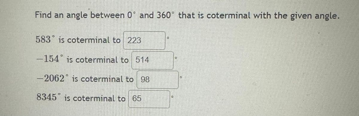 Find an angle between 0 and 360° that is coterminal with the given angle.
583 is coterminal to 223
-154° is coterminal to 514
-2062 is coterminal to 98
O
O
8345 is coterminal to 65
O
0
O