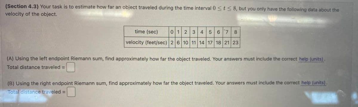 (Section 4.3) Your task is to estimate how far an object traveled during the time interval 0 ≤ t≤ 8, but you only have the following data about the
velocity of the object.
time (sec) 0 1 2 3 4 5 6 7 8
velocity (feet/sec) 2 6 10 11 14 17 18 21 23
(A) Using the left endpoint Riemann sum, find approximately how far the object traveled. Your answers must include the correct help (units).
Total distance traveled =
(B) Using the right endpoint Riemann sum, find approximately how far the object traveled. Your answers must include the correct help (units).
Total distance traveled =
K