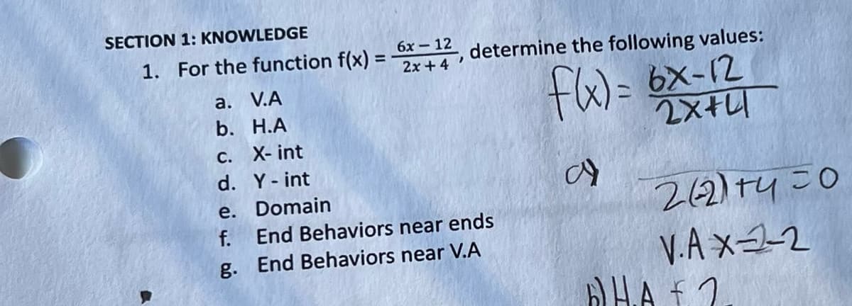 SECTION 1: KNOWLEDGE
1. For the function f(x) =
a. V.A
b. H.A
6x - 12 determine the following values:
2x + 4
"
c. X-int
d. Y - int
e. Domain
f. End Behaviors near ends
g. End Behaviors near V.A
f(x)= 6x-12
2X+41
a)
262)+450
V.A X-2-2
HAF 2