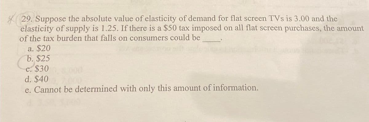 *29.
29. Suppose the absolute value of elasticity of demand for flat screen TVs is 3.00 and the
elasticity of supply is 1.25. If there is a $50 tax imposed on all flat screen purchases, the amount
of the tax burden that falls on consumers could be
a. $20
b. $25
c. $300, 8000
d. $40 , 2.000
e. Cannot be determined with only this amount of information.