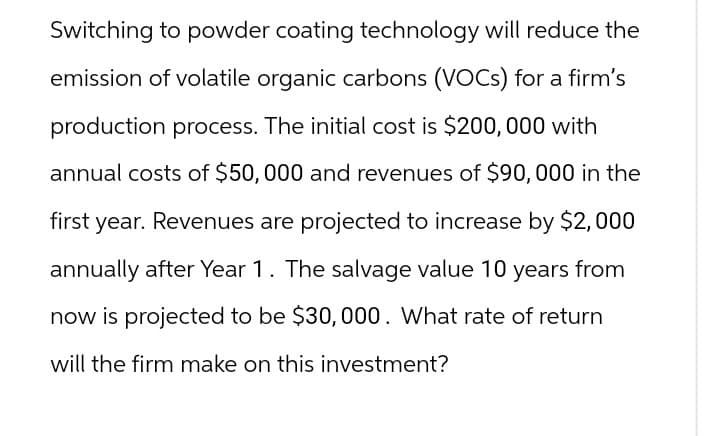 Switching to powder coating technology will reduce the
emission of volatile organic carbons (VOCs) for a firm's
production process. The initial cost is $200,000 with
annual costs of $50,000 and revenues of $90,000 in the
first year. Revenues are projected to increase by $2,000
annually after Year 1. The salvage value 10 years from
now is projected to be $30,000. What rate of return
will the firm make on this investment?