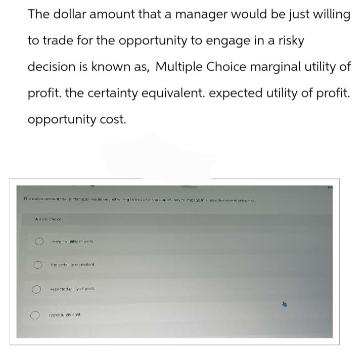 The dollar amount that a manager would be just willing
to trade for the opportunity to engage in a risky
decision is known as, Multiple Choice marginal utility of
profit. the certainty equivalent. expected utility of profit.
opportunity cost.
The dollar amount that a manager would be just wiling to trade for the opportunity to engage in a risky desinlen is known as.
Mutiple Choice
marginal utility of profit.
the certainty equivalent.
expected utility of profit.
opportunity cost